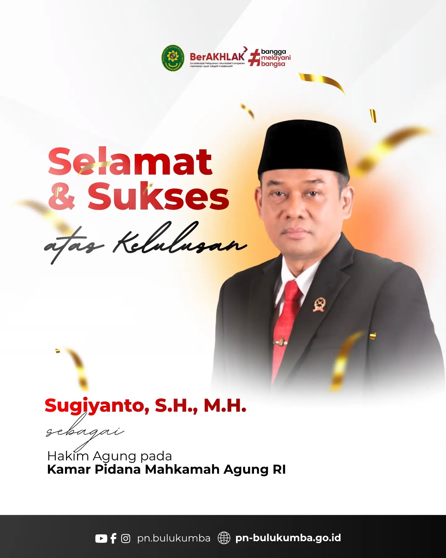 SELAMAT & SUKSES!

Keluarga Besar Pengadilan Negeri Bulukumba mengucapkan Selamat dan Sukses kepada:

1. ​Sugiyanto, S.H., M.H. sebagai Hakim Agung pada Kamar Pidana Mahkamah Agung RI.

2. ​Dr Sudharmawatiningsih, S.H., M.Hum. sebagai Hakim Agung pada Kamar Pidana Mahkamah Agung RI.

3. ​Dr. Sobandi, S.H., M.H. sebagai Hakim Agung pada Kamar Perdata Mahkamah Agung RI.

3. ​Dr. H. Syamsul Arief, S.H., M.H. sebagai  Hakim Agung pada Kamar Pidana Mahkamah Agung RI.

​Semoga senantiasa diberikan kelancaran, keberhasilan, dan amanah dalam setiap tahapan menuju pengabdian sebagai Hakim Agung Mahkamah Agung Republik Indonesia. 

Selamat mengemban amanah dan terus memberikan pengabdian terbaik bagi tegaknya hukum dan keadilan.