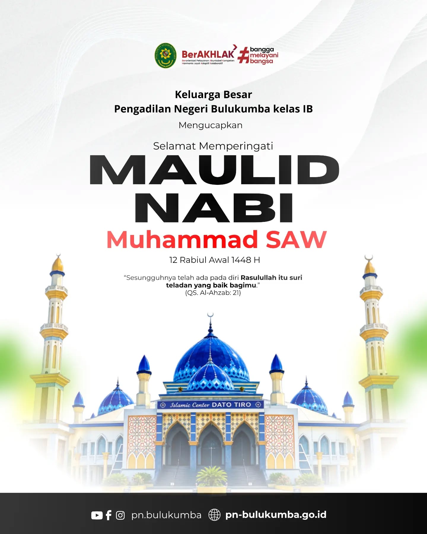 SELAMAT MEMPERINGATI MAULID NABI MUHAMMAD SAW 1448 H / 2026 M

​Keluarga Besar Pengadilan Negeri Bulukumba Kelas IB mengucapkan Selamat Memperingati Hari Lahir Nabi Muhammad SAW, 12 Rabiul Awal 1448 H kepada seluruh umat muslim.

​"Sesungguhnya telah ada pada diri Rasulullah itu suri teladan yang baik bagimu." (QS. Al-Ahzab: 21)

​Momentum peringatan Maulid Nabi Muhammad SAW ini seyogianya menjadi pengingat dan refleksi bagi kita semua, khususnya seluruh aparatur peradilan, untuk senantiasa meneladani akhlak mulia, sifat amanah (dapat dipercaya), tabligh (transparan/menyampaikan kebenaran), fathonah (cerdas/profesional), serta kejujuran dan integritas Rasulullah SAW dalam menjalankan tugas sehari-hari.

​Semoga spirit keteladanan beliau senantiasa menginspirasi dan membimbing kita dalam mewujudkan penegakan hukum yang berkeadilan, serta memberikan pelayanan yang tulus, bersih, dan bermartabat kepada seluruh lapisan masyarakat pencari keadilan.

​📲 Ikuti media sosial resmi Pengadilan Negeri Bulukumba:
🌐 Website: pn-bulukumba.go.id
📘 Facebook: Pengadilan Negeri Bulukumba
📸 Instagram: @pn.bulukumba
▶️ YouTube: Pengadilan Negeri Bulukumba

​Pengadilan Negeri Bulukumba Kelas IB
Melayani dengan Integritas, Profesionalisme, dan Akuntabilitas.

​#PNBulukumba #MaulidNabi #MaulidNabiMuhammadSAW #12RabiulAwal #1448H KeteladananRasulullah MahkamahAgungRI BerAKHLAK BanggaMelayaniBangsa ZonaIntegritas PeradilanModern
